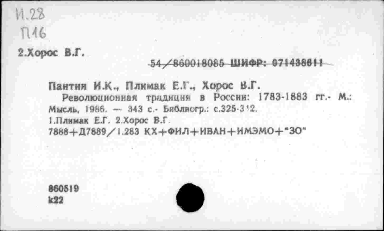 ﻿1Ш
П46
2.Хорос В.Г.
54/860018086ШИФР; 07»438«И
Пантии И .К., Плимак Е.Г., Хорос В.Г.
Революционная традиция в России: 1783-1883 гт,- М.: Мысль, 1986. — 343 с - Ьибляогр.: с.325 3’2.
1.Плимак Е.Г. 2.Хорос В.Г.
7888+Д7889/1.283 КХ+ФИЛ+ИВАН + ИМЭМО+*ЗО‘
860519
U22